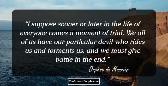 I suppose sooner or later in the life of everyone comes a moment of trial. We all of us have our particular devil who rides us and torments us, and we must give battle in the end.