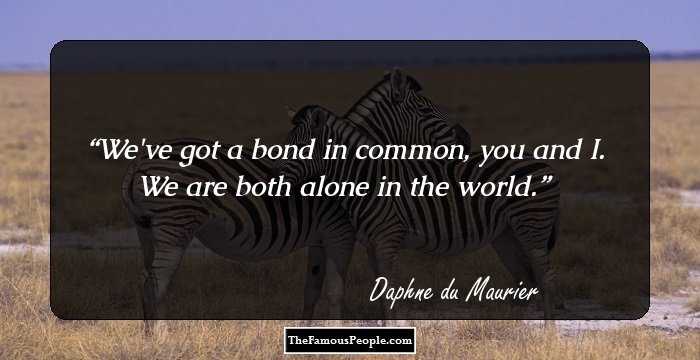 We've got a bond in common, you and I. We are both alone in the world.