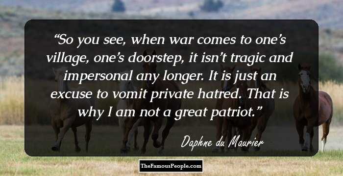 So you see, when war comes to one’s village, one’s doorstep, it isn’t tragic and impersonal any longer. It is just an excuse to vomit private hatred. That is why I am not a great patriot.