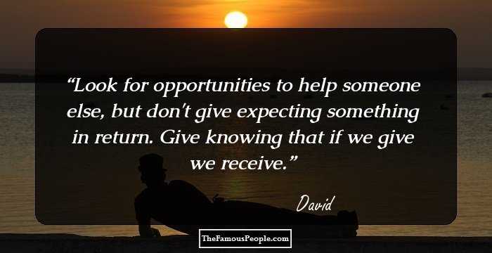 Look for opportunities to help someone else, but don't give expecting something in return. Give knowing that if we give we receive.