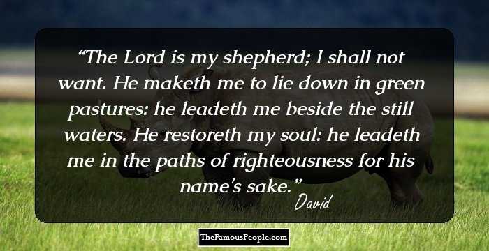The Lord is my shepherd; I shall not want. He maketh me to lie down in green pastures: he leadeth me beside the still waters. He restoreth my soul: he leadeth me in the paths of righteousness for his name's sake.