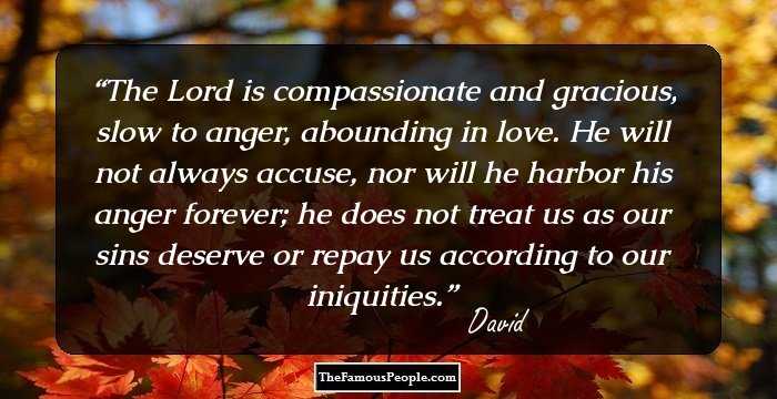 The Lord is compassionate and gracious, slow to anger, abounding in love. He will not always accuse, nor will he harbor his anger forever; he does not treat us as our sins deserve or repay us according to our iniquities.