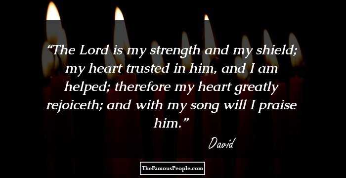 The Lord is my strength and my shield; my heart trusted in him, and I am helped; therefore my heart greatly rejoiceth; and with my song will I praise him.
