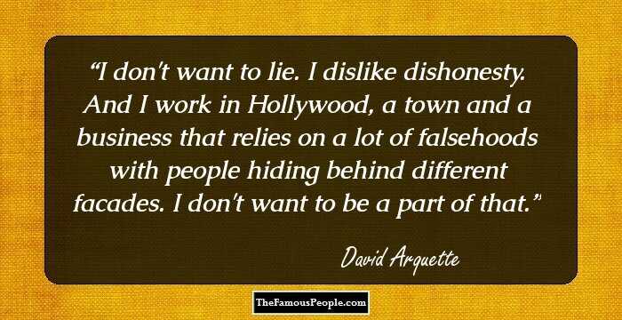 I don't want to lie. I dislike dishonesty. And I work in Hollywood, a town and a business that relies on a lot of falsehoods with people hiding behind different facades. I don't want to be a part of that.