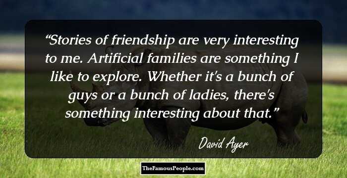 Stories of friendship are very interesting to me. Artificial families are something I like to explore. Whether it's a bunch of guys or a bunch of ladies, there's something interesting about that.