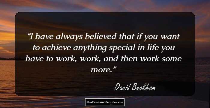 I have always believed that if you want to achieve anything special in life you have to work, work, and then work some more.