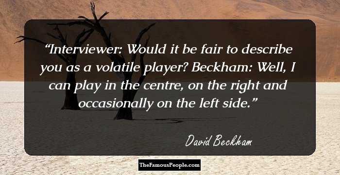 Interviewer: Would it be fair to describe you as a volatile player? Beckham: Well, I can play in the centre, on the right and occasionally on the left side.