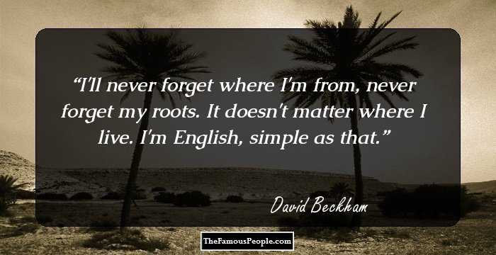 I'll never forget where I'm from, never forget my roots. It doesn't matter where I live. I'm English, simple as that.
