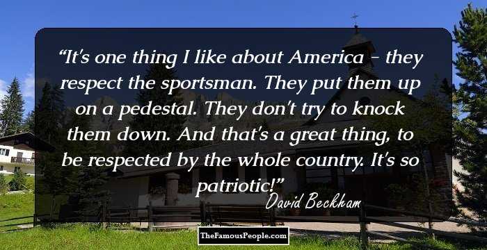 It's one thing I like about America - they respect the sportsman. They put them up on a pedestal. They don't try to knock them down. And that's a great thing, to be respected by the whole country. It's so patriotic!