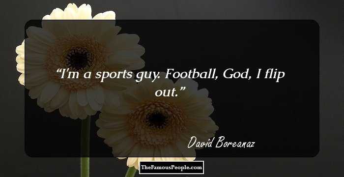 I'm a sports guy. Football, God, I flip out.