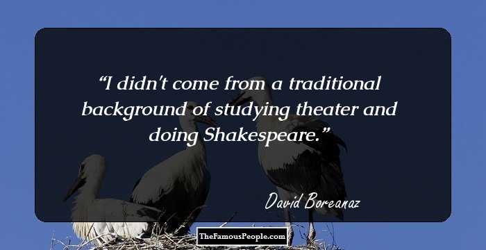 I didn't come from a traditional background of studying theater and doing Shakespeare.