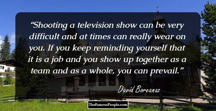 Shooting a television show can be very difficult and at times can really wear on you. If you keep reminding yourself that it is a job and you show up together as a team and as a whole, you can prevail.