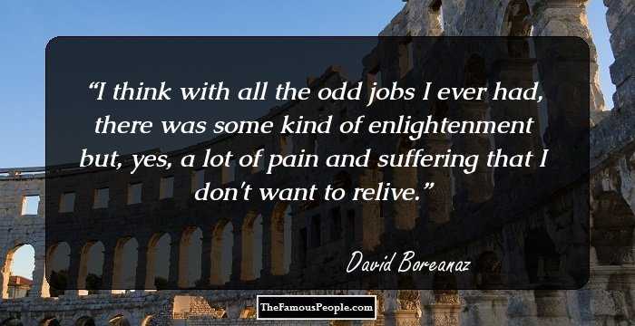 I think with all the odd jobs I ever had, there was some kind of enlightenment but, yes, a lot of pain and suffering that I don't want to relive.