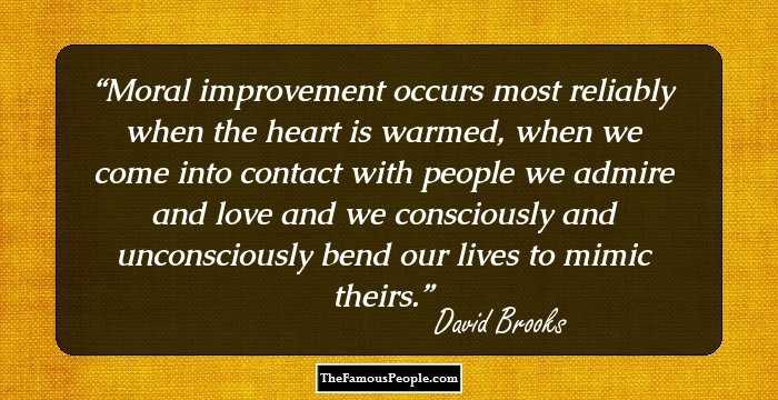 Moral improvement occurs most reliably when the heart is warmed, when we come into contact with people we admire and love and we consciously and unconsciously bend our lives to mimic theirs.