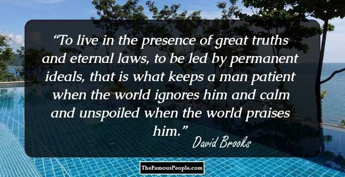 To live in the presence of great truths and eternal laws, to be led by permanent ideals, that is what keeps a man patient when the world ignores him and calm and unspoiled when the world praises him.
