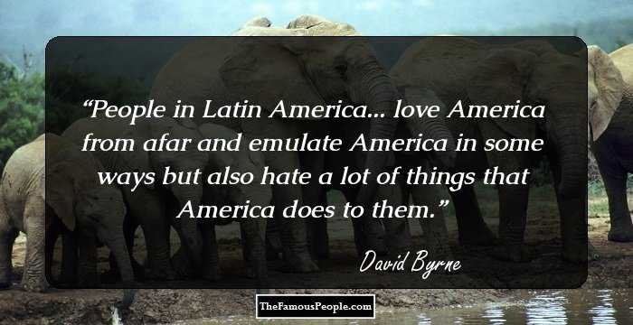 People in Latin America... love America from afar and emulate America in some ways but also hate a lot of things that America does to them.
