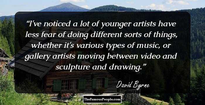 I've noticed a lot of younger artists have less fear of doing different sorts of things, whether it's various types of music, or gallery artists moving between video and sculpture and drawing.