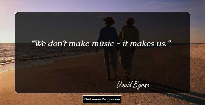 We don't make music - it makes us.