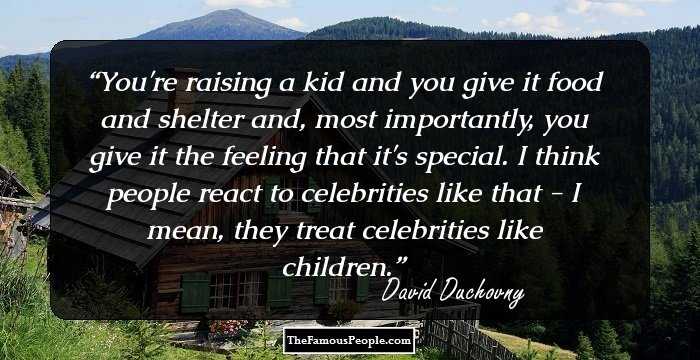 You're raising a kid and you give it food and shelter and, most importantly, you give it the feeling that it's special. I think people react to celebrities like that - I mean, they treat celebrities like children.