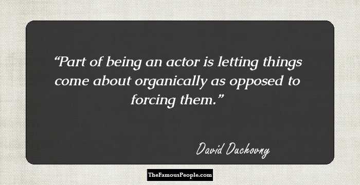 Part of being an actor is letting things come about organically as opposed to forcing them.