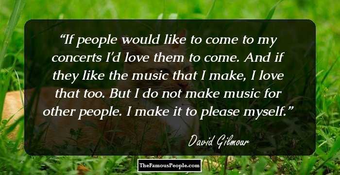 If people would like to come to my concerts I'd love them to come. And if they like the music that I make, I love that too. But I do not make music for other people. I make it to please myself.