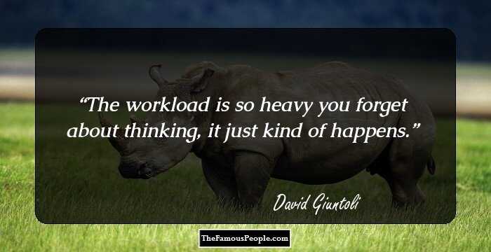 The workload is so heavy you forget about thinking, it just kind of happens.