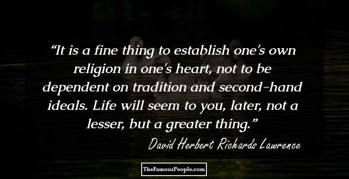 It is a fine thing to establish one's own religion in one's heart, not to be dependent on tradition and second-hand ideals. Life will seem to you, later, not a lesser, but a greater thing.
