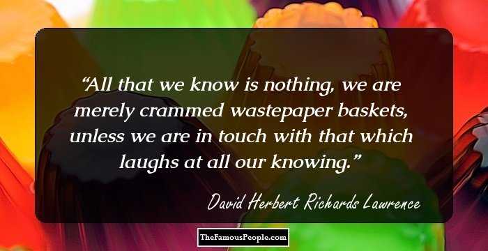 All that we know is nothing, we are merely crammed wastepaper baskets, unless we are in touch with that which laughs at all our knowing.