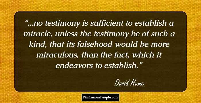 ...no testimony is sufficient to establish a miracle, unless the testimony be of such a kind, that its falsehood would be more miraculous, than the fact, which it endeavors to establish.