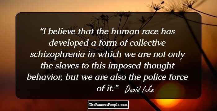 I believe that the human race has developed a form of collective schizophrenia in which we are not only the slaves to this imposed thought behavior, but we are also the police force of it.