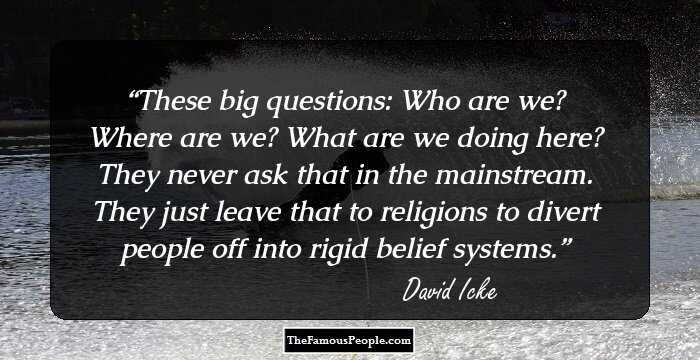 These big questions: Who are we? Where are we? What are we doing here? They never ask that in the mainstream. They just leave that to religions to divert people off into rigid belief systems.