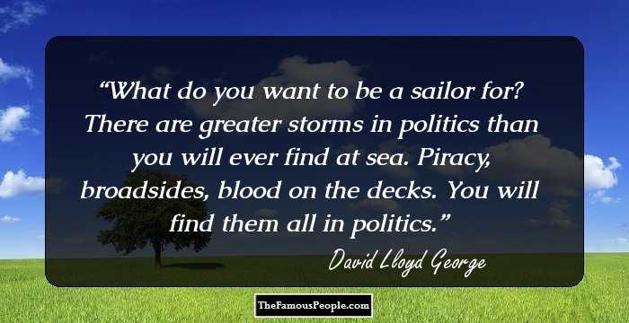 What do you want to be a sailor for? There are greater storms in politics than you will ever find at sea. Piracy, broadsides, blood on the decks. You will find them all in politics.