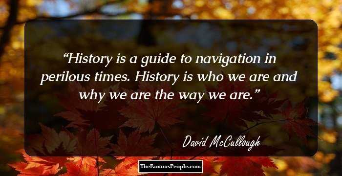 History is a guide to navigation in perilous times. History is who we are and why we are the way we are.