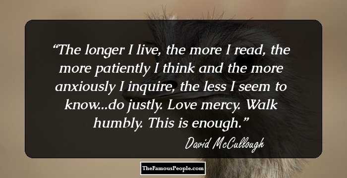The longer I live, the more I read, the more patiently I think and the more anxiously I inquire, the less I seem to know...do justly. Love mercy. Walk humbly. This is enough.