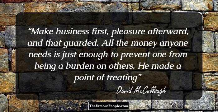 Make business first, pleasure afterward, and that guarded. All the money anyone needs is just enough to prevent one from being a burden on others. He made a point of treating