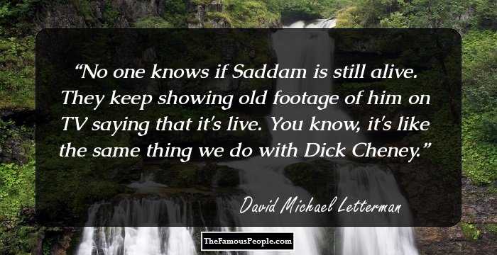 No one knows if Saddam is still alive. They keep showing old footage of him on TV saying that it's live. You know, it's like the same thing we do with Dick Cheney.