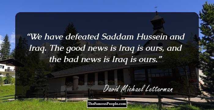 We have defeated Saddam Hussein and Iraq. The good news is Iraq is ours, and the bad news is Iraq is ours.