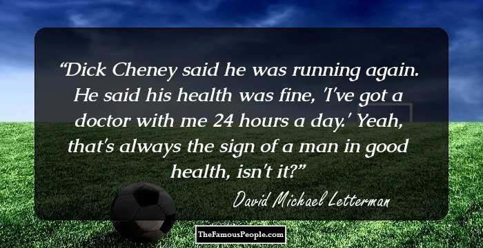 Dick Cheney said he was running again. He said his health was fine, 'I've got a doctor with me 24 hours a day.' Yeah, that's always the sign of a man in good health, isn't it?