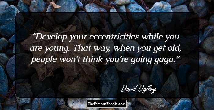 Develop your eccentricities while you are young. That way, when you get old, people won’t think you’re going gaga.