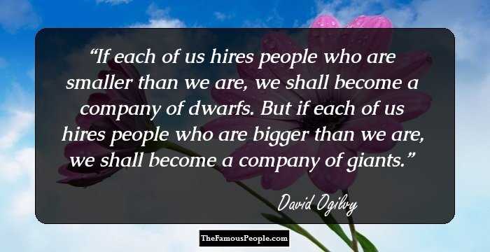 If each of us hires people who are smaller than we are, we shall become a company of dwarfs. But if each of us hires people who are bigger than we are, we shall become a company of giants.