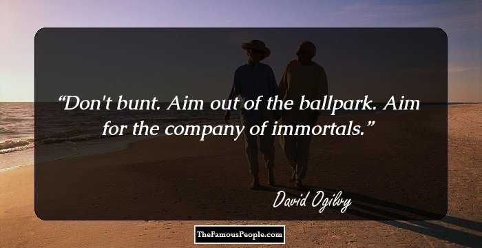 Don't bunt. Aim out of the ballpark. Aim for the company of immortals.