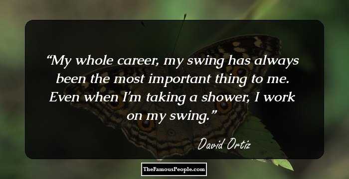 My whole career, my swing has always been the most important thing to me. Even when I'm taking a shower, I work on my swing.