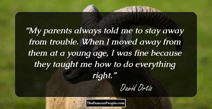 My parents always told me to stay away from trouble. When I moved away from them at a young age, I was fine because they taught me how to do everything right.