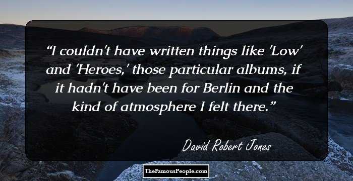 I couldn't have written things like 'Low' and 'Heroes,' those particular albums, if it hadn't have been for Berlin and the kind of atmosphere I felt there.