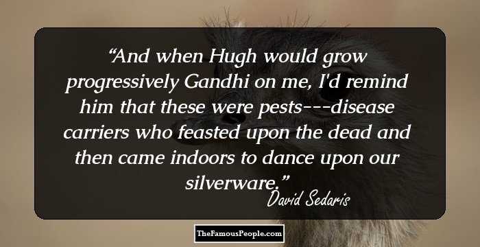 And when Hugh would grow progressively Gandhi on me, I'd remind him that these were pests---disease carriers who feasted upon the dead and then came indoors to dance upon our silverware.