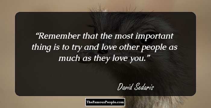 Remember that the most important thing is to try and love other people as much as they love you.