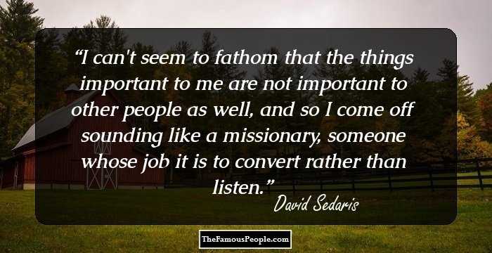 I can't seem to fathom that the things important to me are not important to other people as well, and so I come off sounding like a missionary, someone whose job it is to convert rather than listen.