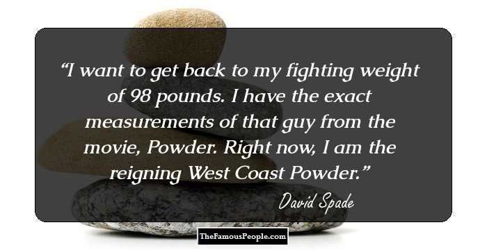 I want to get back to my fighting weight of 98 pounds. I have the exact measurements of that guy from the movie, Powder. Right now, I am the reigning West Coast Powder.