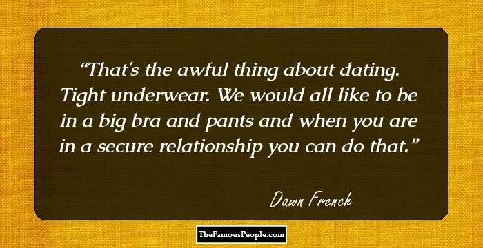 That's the awful thing about dating. Tight underwear. We would all like to be in a big bra and pants and when you are in a secure relationship you can do that.