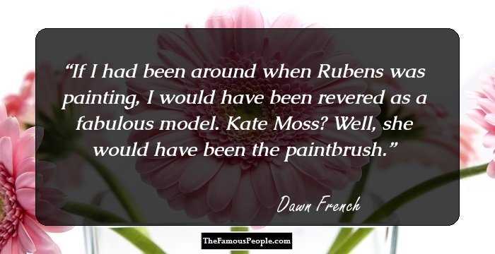 If I had been around when Rubens was painting, I would have been revered as a fabulous model. Kate Moss? Well, she would have been the paintbrush.